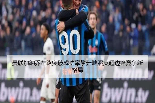 曼联加纳乔左路突破成功率攀升映照英超边锋竞争新格局