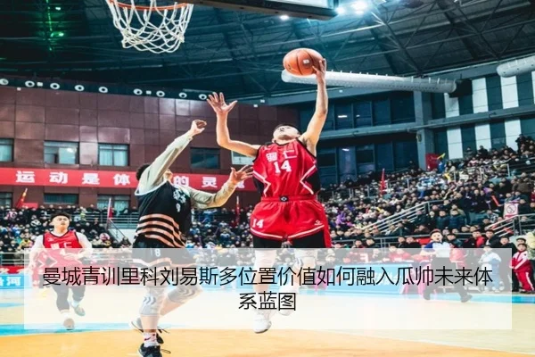 曼城青训里科刘易斯多位置价值如何融入瓜帅未来体系蓝图