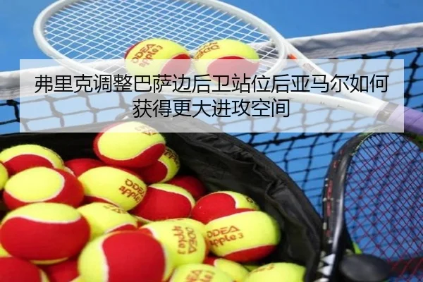 弗里克调整巴萨边后卫站位后亚马尔如何获得更大进攻空间