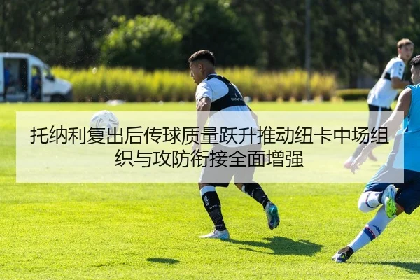 托纳利复出后传球质量跃升推动纽卡中场组织与攻防衔接全面增强