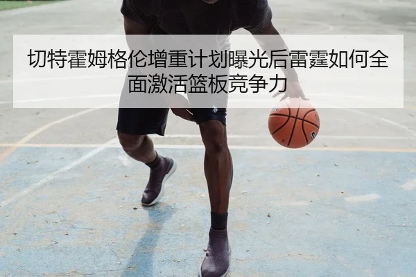 切特霍姆格伦增重计划曝光后雷霆如何全面激活篮板竞争力